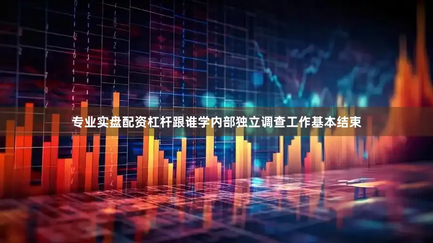 专业实盘配资杠杆跟谁学内部独立调查工作基本结束